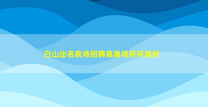 白山出名夜场招聘高端场所环境好
